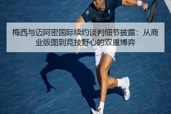梅西与迈阿密国际续约谈判细节披露：从商业版图到竞技野心的双重博弈